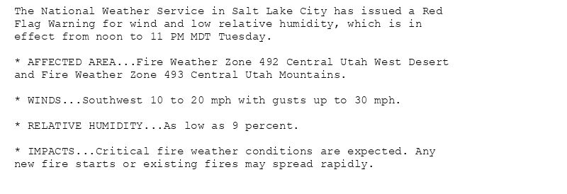 The National Weather Service in Salt Lake City has issued a Red
Flag Warning for wind and low relative humidity, which is in
effect from noon to 11 PM MDT Tuesday.

* AFFECTED AREA...Fire Weather Zone 492 Central Utah West Desert
and Fire Weather Zone 493 Central Utah Mountains.

* WINDS...Southwest 10 to 20 mph with gusts up to 30 mph.

* RELATIVE HUMIDITY...As low as 9 percent.

* IMPACTS...Critical fire weather conditions are expected. Any
new fire starts or existing fires may spread rapidly.