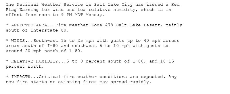 The National Weather Service in Salt Lake City has issued a Red
Flag Warning for wind and low relative humidity, which is in
effect from noon to 9 PM MDT Monday.

* AFFECTED AREA...Fire Weather Zone 478 Salt Lake Desert, mainly
south of Interstate 80.

* WINDS...Southwest 15 to 25 mph with gusts up to 40 mph across
areas south of I-80 and southwest 5 to 10 mph with gusts to
around 20 mph north of I-80.

* RELATIVE HUMIDITY...5 to 9 percent south of I-80, and 10-15
percent north.

* IMPACTS...Critical fire weather conditions are expected. Any
new fire starts or existing fires may spread rapidly.
