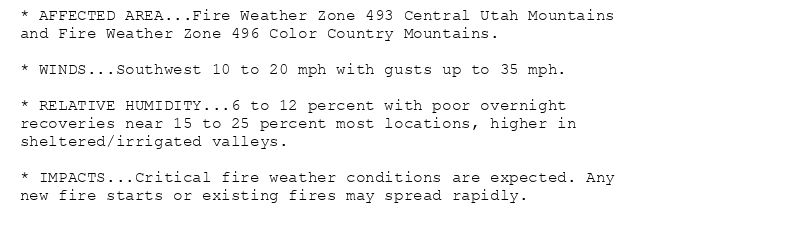 * AFFECTED AREA...Fire Weather Zone 493 Central Utah Mountains
and Fire Weather Zone 496 Color Country Mountains.

* WINDS...Southwest 10 to 20 mph with gusts up to 35 mph.

* RELATIVE HUMIDITY...6 to 12 percent with poor overnight
recoveries near 15 to 25 percent most locations, higher in
sheltered/irrigated valleys.

* IMPACTS...Critical fire weather conditions are expected. Any
new fire starts or existing fires may spread rapidly.