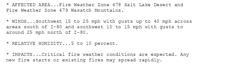 * AFFECTED AREA...Fire Weather Zone 478 Salt Lake Desert and
Fire Weather Zone 479 Wasatch Mountains.

* WINDS...Southwest 15 to 25 mph with gusts up to 40 mph across
areas south of I-80 and southwest 10 to 15 mph with gusts to
around 25 mph north of I-80.

* RELATIVE HUMIDITY...5 to 10 percent.

* IMPACTS...Critical fire weather conditions are expected. Any
new fire starts or existing fires may spread rapidly.
