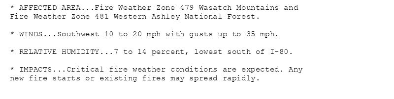 * AFFECTED AREA...Fire Weather Zone 479 Wasatch Mountains and
Fire Weather Zone 481 Western Ashley National Forest.

* WINDS...Southwest 10 to 20 mph with gusts up to 35 mph.

* RELATIVE HUMIDITY...7 to 14 percent, lowest south of I-80.

* IMPACTS...Critical fire weather conditions are expected. Any
new fire starts or existing fires may spread rapidly.
