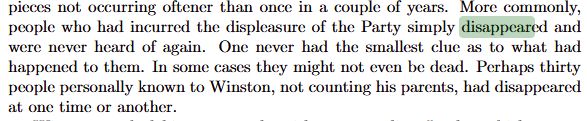 More commonly, people who had incurred the displeasure of the Party simply disappeared and were never heard of again. One never had the smallest clue as to what had happened to them. In some cases they might not even be dead. Perhaps thirty people personally known to Winston, not counting his parents, had disappeared at one time or another.