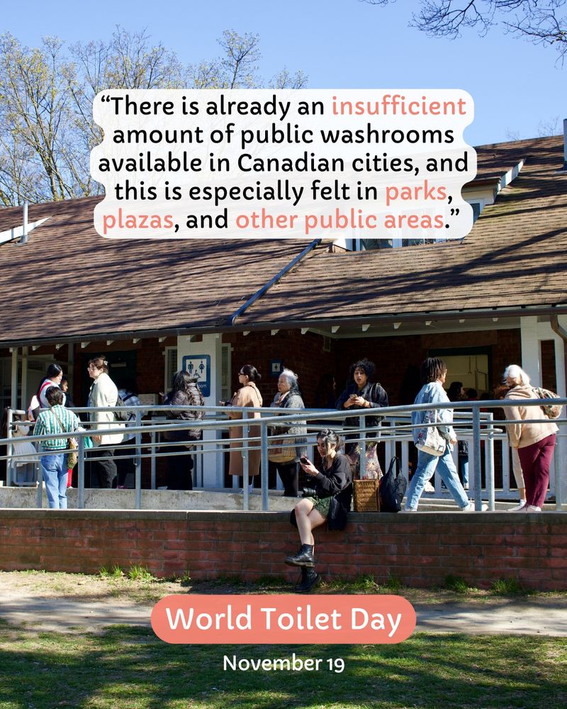 “There is already an insufficient amount of public washrooms available in Canadian cities, and this is especially felt in parks, plazas, and other public areas.” 
World Toilet Day
November 19