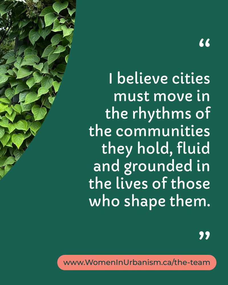 "I believe cities must move in the rhythms of the communities they hold, fluid and grounded in the lives of those who shape them." - Shama Saleh, Program Manager at Women in Urbanism Canada.
Learn more at www.WomenInUrbanism.ca/the-team