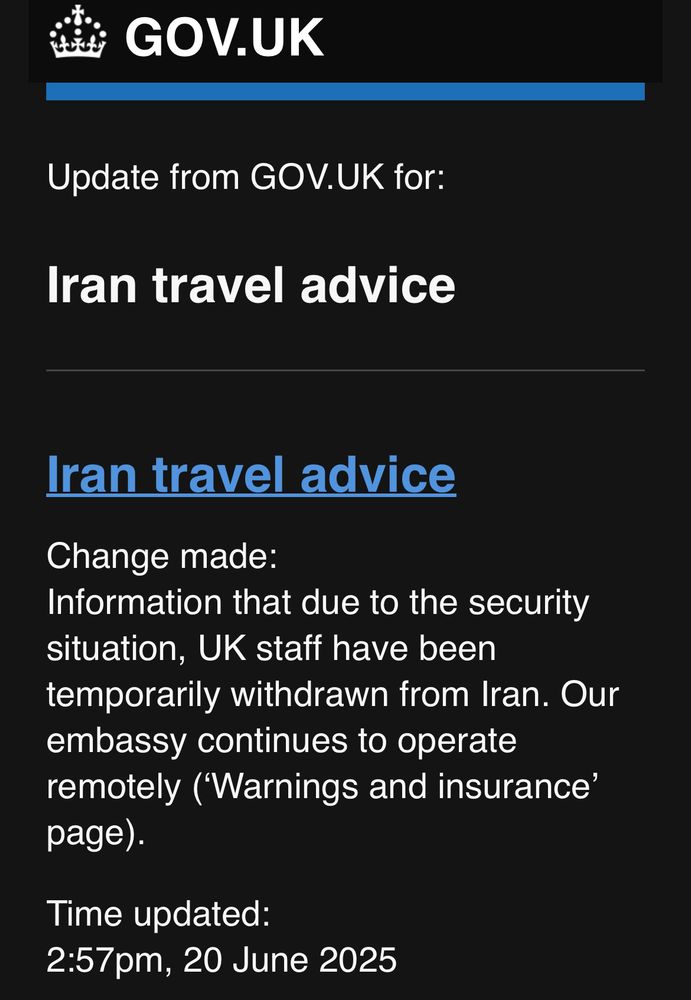 GOV.UK
Update from GOV.UK for:
Iran travel advice
Iran travel advice
Change made:
Information that due to the security situation, UK staff have been temporarily withdrawn from Iran. Our embassy continues to operate remotely (Warnings and insurance' page).
Time updated:
2:57pm, 20 June 2025