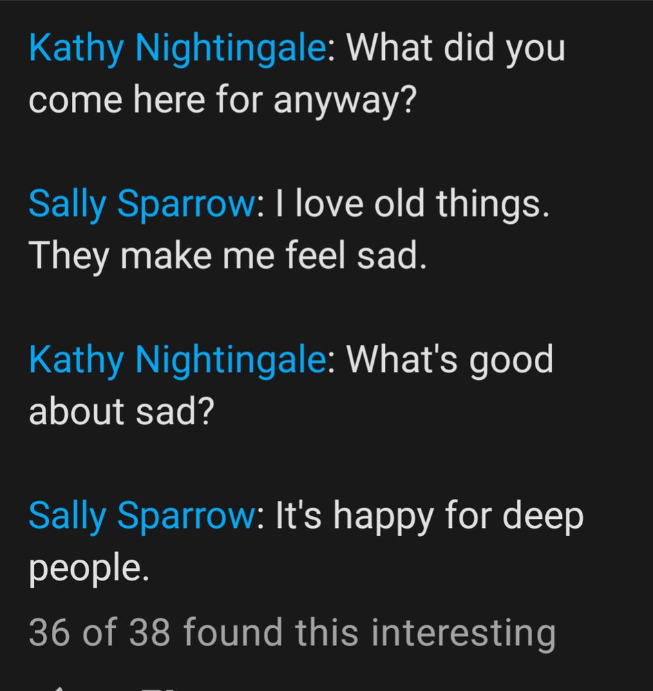 Dialog from the episode Blink:

Nightingale: What did you come here for anyway? 

Sparrow: I love old things. They make me feel sad.

Nightingale: What's good about sad?

Sparrow: It's happy for deep people.