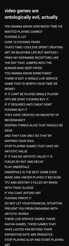 video games are ontologically evil, actually

YOU WANNA KNOW HOW MUCH TIME IVE WASTED PLAYING GAMES?
FUCKING A LOT
OVER 10 FUCKING YEARS
THATS TIME I COULDVE SPENT CREATING ART OR ENJOYING LIFE BUT INSTEAD I FRIED MY DOPAMINE RECEPTORS LIKE THE RAT THAT JUMPED INTO THE BURGER KING DEEP FRYER
YOU WANNA KNOW SOMETHING?
THERE IS NOT A SINGLE LIVE SERVICE GAME THAT IS WORTH YOUR TIME OR MONEY
IF IT CANT BE PLAYED SINGLE PLAYER OFFLINE DONT FUCKING BUY IT
IF IT REQUIRES ANTI CHEAT DONT FUCKING BUY IT
THEY HAVE CREATED AN INDUSTRY OF NECROMANCY
KEEPING THINGS ALIVE THAT SHOULD BE DEAD
AND THEY CAN ONLY DO THAT BY SAPPING YOUR SOUL
STOP PLAYING GAMES THAT HAVE NO ARTISTIC VALUE
IF IT HAS NO ARTISTIC VALUE IT IS FUELED BY ROT AND DECAY
PLAY UNDERTALE
UNDERTALE IS THE BEST GAME EVER MADE AND I NEVER PLAYED IT BECAUSE TF2 AND DESTINY 2 FILLED MY BRAIN WITH TOXIC SLUDGE 
IF YOU CANT AFFORD ART
FUCKING PIRATE IT
DO NOT LET YOUR FINANCIAL SITUATION PREVENT YOU FROM ENGAGING WITH ARTISTIC WORKS
THESE LIVE SERVICE GAMES, THESE GACHA GAMES, THESE GAMES THAT HAVE LASTED FAR BEYOND THEIR EXPIRATION DATE ARE PARASITES
STOP PLAYING SLOP AND START PLAYING ART