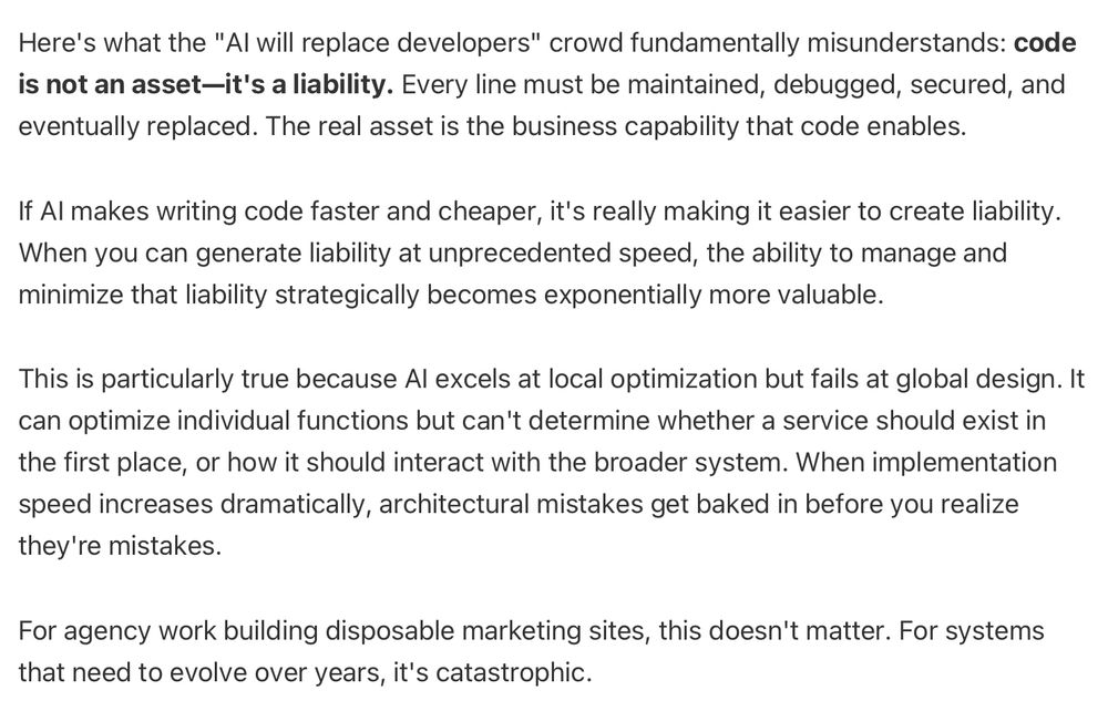 Here's what the "AI will replace developers" crowd fundamentally misunderstands: code is not an asset—it's a liability. Every line must be maintained, debugged, secured, and eventually replaced. The real asset is the business capability that code enables.
If AI makes writing code faster and cheaper, it's really making it easier to create liability. When you can generate liability at unprecedented speed, the ability to manage and minimize that liability strategically becomes exponentially more valuable.
This is particularly true because AI excels at local optimization but fails at global design. It can optimize individual functions but can't determine whether a service should exist in the first place, or how it should interact with the broader system. When implementation speed increases dramatically, architectural mistakes get baked in before you realize they're mistakes.
For agency work building disposable marketing sites, this doesn't matter. For systems that need to evolve over years, it's catastrophic.
