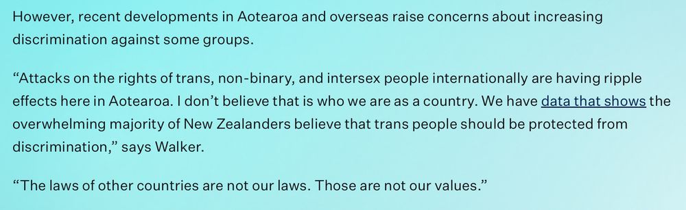 However, recent developments in Aotearoa and overseas raise concerns about increasing discrimination against some groups.  

“Attacks on the rights of trans, non-binary, and intersex people internationally are having ripple effects here in Aotearoa. I don’t believe that is who we are as a country. We have data that shows the overwhelming majority of New Zealanders believe that trans people should be protected from discrimination,” says Walker. 

“The laws of other countries are not our laws. Those are not our values.” 