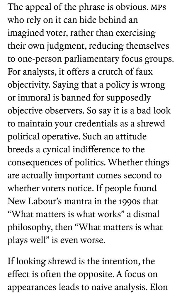 The appeal of the phrase is obvious. MPs who rely on it can hide behind an imagined voter, rather than exercising their own judgment, reducing themselves to one-person parliamentary focus groups.
For analysts, it offers a crutch of faux objectivity. Saying that a policy is wrong or immoral is banned for supposedly objective observers. So say it is a bad look to maintain your credentials as a shrewd political operative. Such an attitude breeds a cynical indifference to the consequences of politics. Whether things are actually important comes second to whether voters notice. If people found New Labour's mantra in the 1990s that
"What matters is what works" a dismal philosophy, then "What matters is what plays well" is even worse.
If looking shrewd is the intention, the effect is often the opposite. A focus on appearances leads to naive analysis.