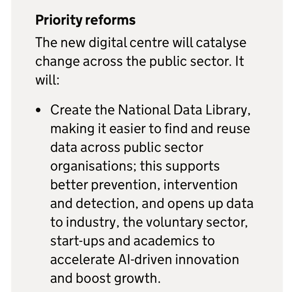 Priority reforms
The new digital centre will catalyse change across the public sector. It will:
• Create the National Data Library, making it easier to find and reuse data across public sector organisations; this supports better prevention, intervention and detection, and opens up data to industry, the voluntary sector, start-ups and academics to accelerate Al-driven innovation and boost growth.