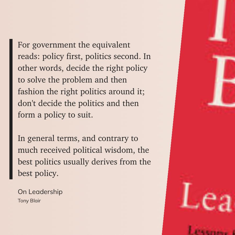 “For government the equivalent reads: policy first, politics second. In other words, decide the right policy to solve the problem and then fashion the right politics around it; don't decide the politics and then form a policy to suit.
In general terms, and contrary to much received political wisdom, the best politics usually derives from the best policy.”
From *On Leadership*, by Tony Blair