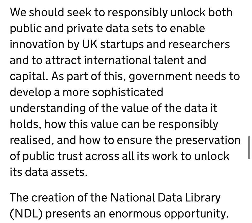 We should seek to responsibly unlock both public and private data sets to enable innovation by UK startups and researchers and to attract international talent and capital. As part of this, government needs to develop a more sophisticated
understanding of the value of the data it holds, how this value can be responsibly realised, and how to ensure the preservation of public trust across all its work to unlock its data assets.
The creation of the National Data Library
(NDL) presents an enormous opportunity.