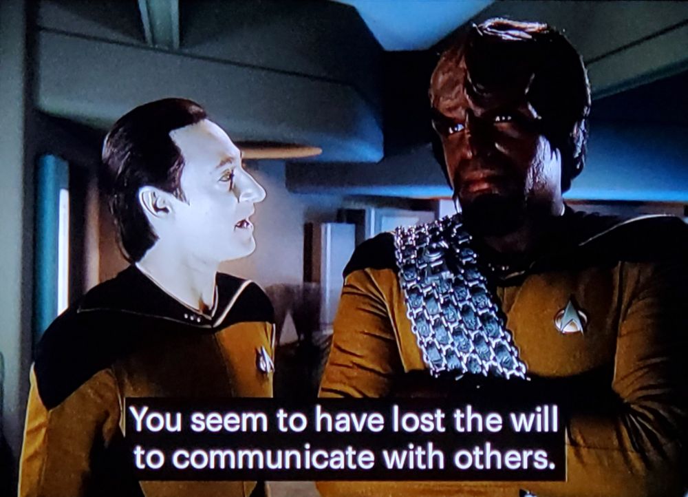 TNG scene. Data and Worf are hanging out like bros be doing. Both in gold uniform, I think on ten forward. Worf looking away from Data all arms crossed grumpy face, and Data is turned towards him and talking. Closed caption reads, "You seem to have lost the will to communicate with others."