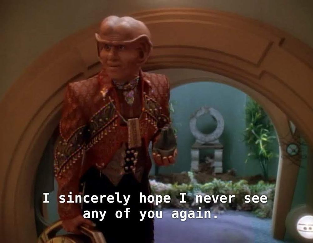 Star Trek Deep Space Nine scene. Brunt, a Ferengi, is pictured in what kind of looks like a hobbit house. Smaller than normal houses, the kind you have to duck low to get through a doorway, less straight lines, more curves and rounded. He's in front of one of these hobbit hole doors and outside you see a patio and some greenery. Back to Brunt, he's a Ferengi so we know he has a big exaggerated bald head and giant earlobes, but in this scene he's also wearing a 1980's era Michael Jackson style red leather jacket with a bunch of ornate leather markings and fanciness. Closed caption reads, "I sincerely hope I never see any of you again."