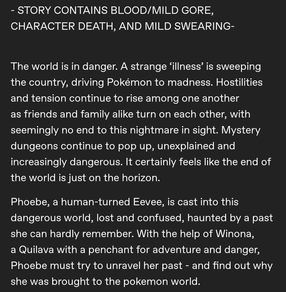 White text on a black background. The text reads as follows:

- STORY CONTAINS BLOOD/MILD GORE, CHARACTER DEATH, AND MILD SWEARING-


The world is in danger. A strange ‘illness’ is sweeping the country, driving Pokémon to madness. Hostilities and tension continue to rise among one another as friends and family alike turn on each other, with seemingly no end to this nightmare in sight. Mystery dungeons continue to pop up, unexplained and increasingly dangerous. It certainly feels like the end of the world is just on the horizon.

Phoebe, a human-turned Eevee, is cast into this dangerous world, lost and confused, haunted by a past she can hardly remember. With the help of Winona, a Quilava with a penchant for adventure and danger, Phoebe must try to unravel her past - and find out why she was brought to the pokemon world.