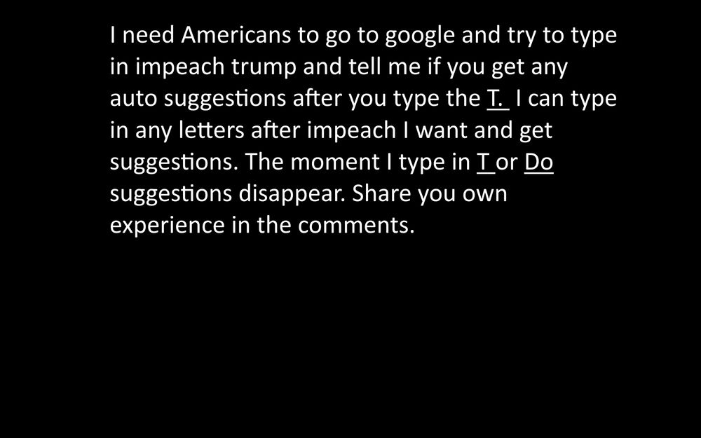 I need Americans to go to google and try to type in impeach trump and tell me if you get any auto suggestions after you type the I. I can type in any letters after impeach I want and get suggestions. The moment I type in Ior Do suggestions disappear. Share you own experience in the comments.
