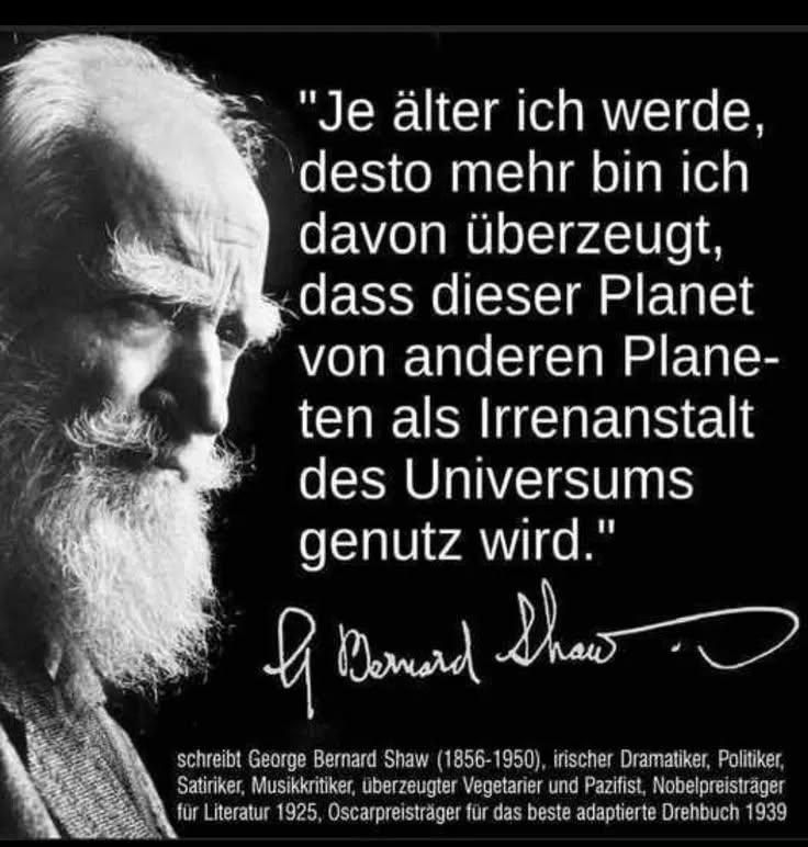 Schwarzer Hintergrund,  links die Schwarzweiss Schattierung von George Bernard Shaw. Rechts steht in weisser Schrift:

"Je älter ich werde,  desto mehr bin ich davon überzeugt,  dass dieser Planet von anderen Planeten als Irrenanstalt des Universums genutzt wird."

Seine Signatur 


schreibt George Bernard Shaw (1856-1950), irischer Dramatiker, Politiker, Satiriker, Musikkritiker, überzeugter Vegetarier und Pazifist, Nobelpreisträger für Literatur 1925, Oscarpreisträger für das beste adoptierte Drehbuch 1939