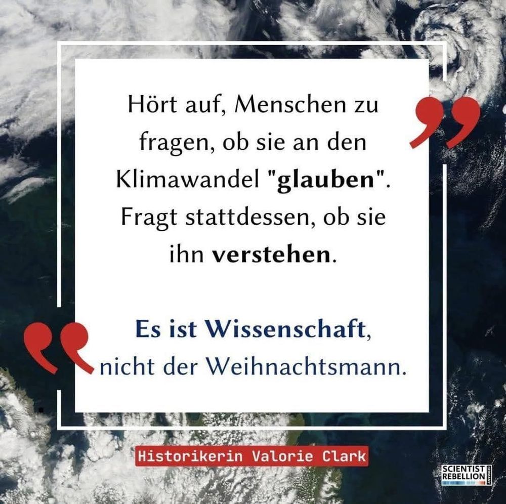 Grau weißer Hintergrund mit Zitat in einem weißen Kasten und roten Gänsefüsschen ,wie folgt:"Hört auf, Menschen zu
fragen, ob sie an den Klimawandel "glauben".
Fragt stattdessen, ob sie ihn verstehen.
Es ist Wissenschaft,
nicht der Weihnachtsmann.

Historikerin Valorie Clark
Ein Bild von
SCIENTIST REBELLION
18.39