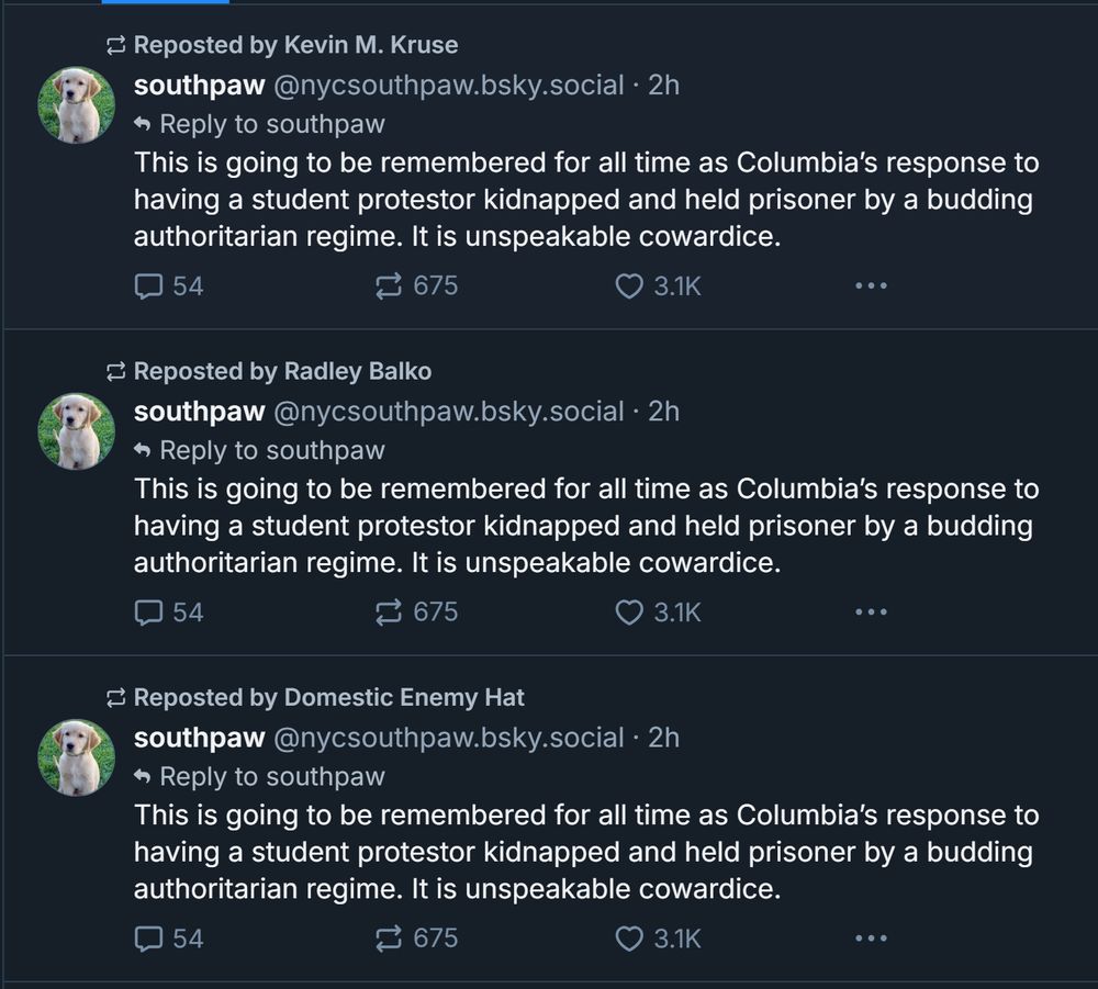 3 reposts in a row of the same post by @southpaw
"This is going to be remembered for all time as Columbia's response to having a student protestor kidnapped and held prisoner by a budding authoritarian regime. it is unspeakable cowardice."