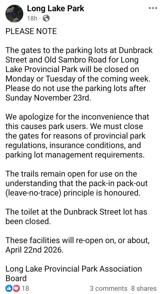 The text is a notice from the management of Long Lake Provincial Park regarding the closure of park facilities.

The parking lots at Dunbrack Street and Old Sambro Road will be closed on Monday or Tuesday of the coming week (after Sunday, November 23rd).

The closures are due to provincial park regulations, insurance conditions, and parking lot management requirements.

The park trails remain open, but the toilet at the Dunbrack Street lot is closed.

The facilities will re-open on or about April 22nd, 2026.

