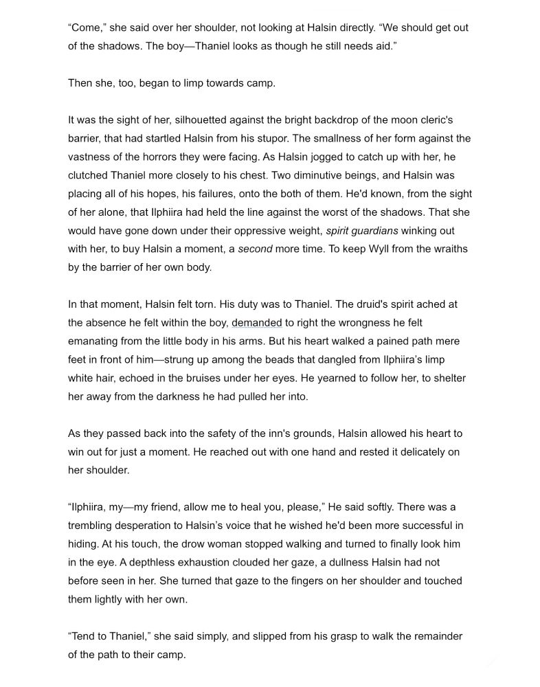 “Come,” she said over her shoulder, not looking at Halsin directly. “We should get out of the shadows. The boy looks as though he still needs aid.” 

Then she, too, began to limp towards camp.

It was the sight of her, silhouetted against the bright backdrop of the moon cleric's barrier, that startled Halsin from his stupor. The smallness of her form against the vastness of the horrors they were facing. Halsin jogged to catch up with her, clutching Thaniel more closely to his chest. Two diminutive beings, and he was placing all of his hopes, his failures, onto the both of them. He'd known from the sight of her alone, that Ilphiira held the line against the worst of the shadows. That she would’ve gone down under their oppressive weight, spirit guardians winking out with her, to buy Halsin a second more time. To keep Wyll from death by the barrier of her own body.

In that moment, Halsin felt torn. His spirit ached at the absence he felt within Thaniel, demanded to right the wrongness he felt emanating from the little body in his arms. But his heart walked a pained path mere feet in front of him—strung up among the beads that dangled from Ilphiira’s limp white hair, echoed in the bruises under her eyes. He yearned to follow her, to shelter her away from the darkness he had pulled her into.

As they passed back into safety, Halsin allowed his heart to win out for just a moment. He reached out to rest a hand delicately on her shoulder.

“Ilphiira, my—my friend, allow me to heal you, please,” He said softly. There was a trembling desperation to Halsin’s voice that he wished he'd been more successful in hiding. At his touch, the drow woman stopped walking and turned to finally look him in the eye. A depthless exhaustion clouded her gaze, a dullness Halsin had not before seen in her. She turned that gaze to the fingers on her shoulder and touched them lightly with her own. 

“Tend to Thaniel,” she said simply, and slipped from his grasp to walk the path back to camp.

