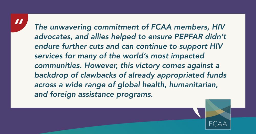 A graphic with a quote in the center: “The unwavering commitment of FCAA members, HIV advocates, and allies helped to ensure PEPFAR didn’t endure further cuts and can continue to support HIV services for many of the world’s most impacted communities. However, this victory comes against a backdrop of clawbacks of already appropriated funds across a wide range of global health, humanitarian, and foreign assistance programs.” Read FCAA’s full statement on the Recissions Act of 2025.