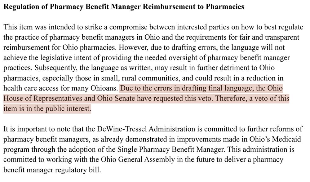 Highlighted text:

Due to the errors in drafting final language, the Ohio House of Representatives and Ohio Senate have requested this veto. Therefore, a veto of this item is in the public interest.

Full text: 

This item was intended to strike a compromise between interested parties on how to best regulate the practice of pharmacy benefit managers in Ohio and the requirements for fair and transparent reimbursement for Ohio pharmacies. However, due to drafting errors, the language will not achieve the legislative intent of providing the needed oversight of pharmacy benefit manager practices. Subsequently, the language as written, may result in further detriment to Ohio pharmacies, especially those in small, rural communities, and could result in a reduction in health care access for many Ohioans. Due to the errors in drafting final language, the Ohio House of Representatives and Ohio Senate have requested this veto. Therefore, a veto of this item is in the public interest.

It is important to note that the DeWine-Tressel Administration is committed to further reforms of pharmacy benefit managers, as already demonstrated in improvements made in Ohio’s Medicaid program through the adoption of the Single Pharmacy Benefit Manager. This administration is committed to working with the Ohio General Assembly in the future to deliver a pharmacy benefit manager regulatory bill.