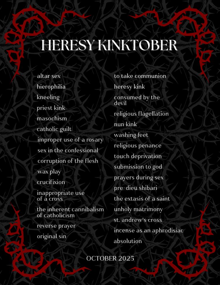 Heresy Kinkotber Prompts:

Altar sex
Hierophilia
Kneeling
Priest kink
Masochism
Catholic Guilt
Improper use of a rosary
Sex in the confessional
Corruption of the flesh
Wax play
Crucifixion
Inappropriate use of a cross
The inherent cannibalism of Catholicism
Reverse prayer
Original sin
To take communion
Heresy kink
Consumed by the devil
Religious flagellation
Nun kink
Washing feet
Religious penance
Touch deprivation
Submission to God
Prayers during sex
Pre-dieu shibari
Extasis of a saint
Unholy matrimony
St. Andrew's Cross
Incense as an aphrodisiac
Absolution