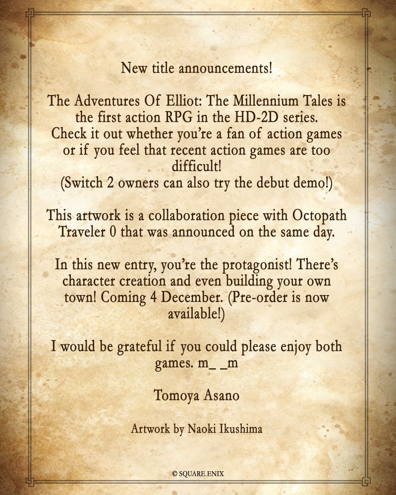 A special message from Tomoya Asano:
"New title announcements! 
The Adventures Of Elliot: The Millennium Tales is the first action RPG in the HD-2D series. 
Check it out whether you’re a fan of action games or if you feel that recent action games are too difficult! 
(Switch 2 owners can also try the debut demo!) 
 
 
This artwork is a collaboration piece with Octopath Traveler 0 that was announced on the same day. 
In this new entry, you’re the protagonist! There’s character creation and even building your own town! Coming 4 December. (Pre-order is now available!) 
I would be grateful if you could please enjoy both games. m_ _m 
 
Tomoya Asano 
Artwork by Naoki Ikushima