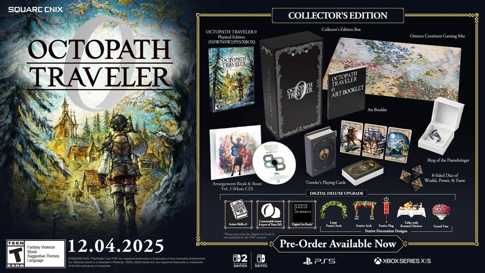 Pre-order the Collector's Edition of Octopath Traveler 0 and receive:
-OCTOPATH TRAVELER 0 Standard Edition Game* (Platform of your choice)
-OCTOPATH TRAVELER 0 Digital Deluxe Edition Upgrade Code**
-OCTOPATH TRAVELER 0 - Ring of the Flamebringer (JP ring size 21)
-OCTOPATH TRAVELER 0 - Traveler's Playing Cards
-OCTOPATH TRAVELER 0 - 8-Sided Dice of Wealth, Power, and Fame
-OCTOPATH TRAVELER 0 - Orsterra Continent Map Gaming Mat 
-OCTOPATH TRAVELER Arrangements Break & Boost Vol.3 (Music CD)
-OCTOPATH TRAVELER 0 ART BOOKLET