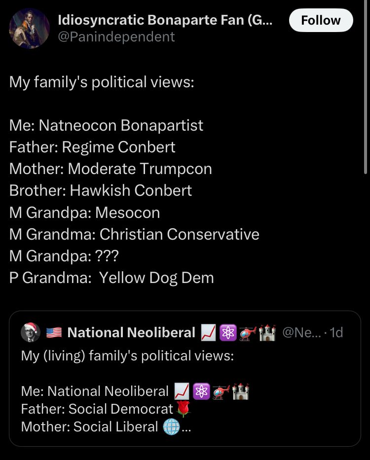 Tweet that says my family’s political views: me: natneocon bonapartist father: regime conbert mother: moderate trumpcon brother: hawkish conbert m grandpa: mesocon m grandpa: Christian conservative m grandpa: ??? P grandma: yellow dog dem
Quoted tweet that says my living family’s political views: me: national neoliberal father: social democrat mother: social liberal 