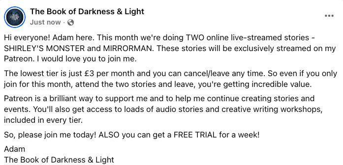 Screenshot which reads: Hi everyone! Adam here. This month we're doing TWO online live-streamed stories - SHIRLEY'S MONSTER and MIRRORMAN. These stories will be exclusively streamed on my Patreon. I would love you to join me.

The lowest tier is just £3 per month and you can cancel/leave any time. So even if you only join for this month, attend the two stories and leave, you're getting incredible value. 

Patreon is a brilliant way to support me and to help me continue creating stories and events. You'll also get access to loads of audio stories and creative writing workshops, included in every tier. 

So, please join me today! ALSO you can get a FREE TRIAL for a week!

Adam
The Book of Darkness & Light 