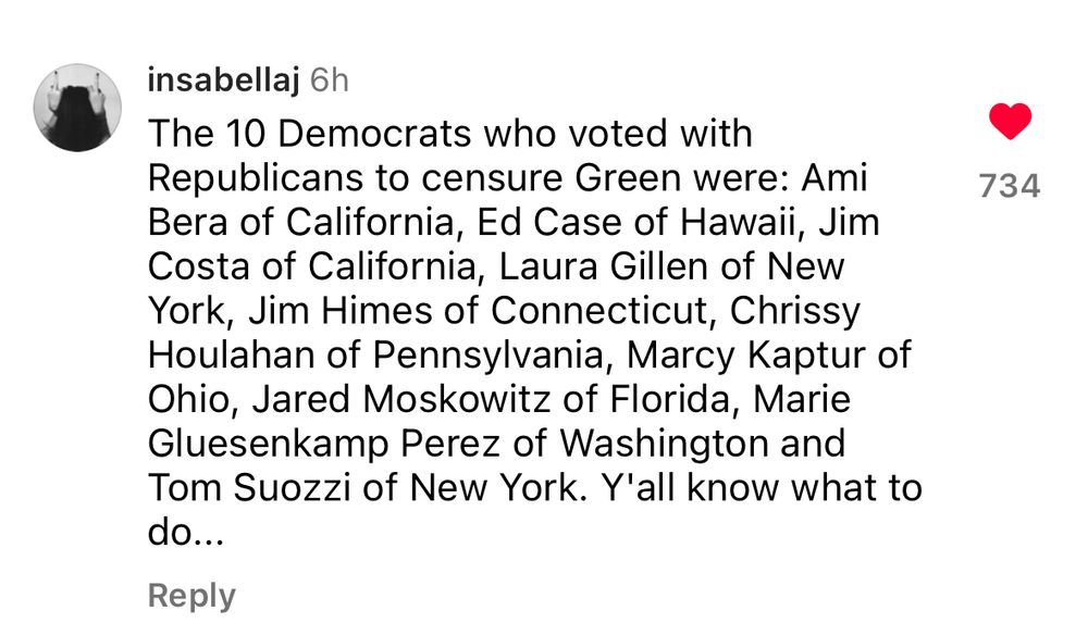 
The 10 Democrats who voted with Republicans to censure Green were: Ami Bera of California, Ed Case of Hawaii, Jim Costa of California, Laura Gillen of New York, Jim Himes of Connecticut, Chrissy Houlahan of Pennsylvania, Marcy Kaptur of Ohio, Jared Moskowitz of Florida, Marie Gluesenkamp Perez of Washington and Tom Suozzi of New York. Y'all know what to