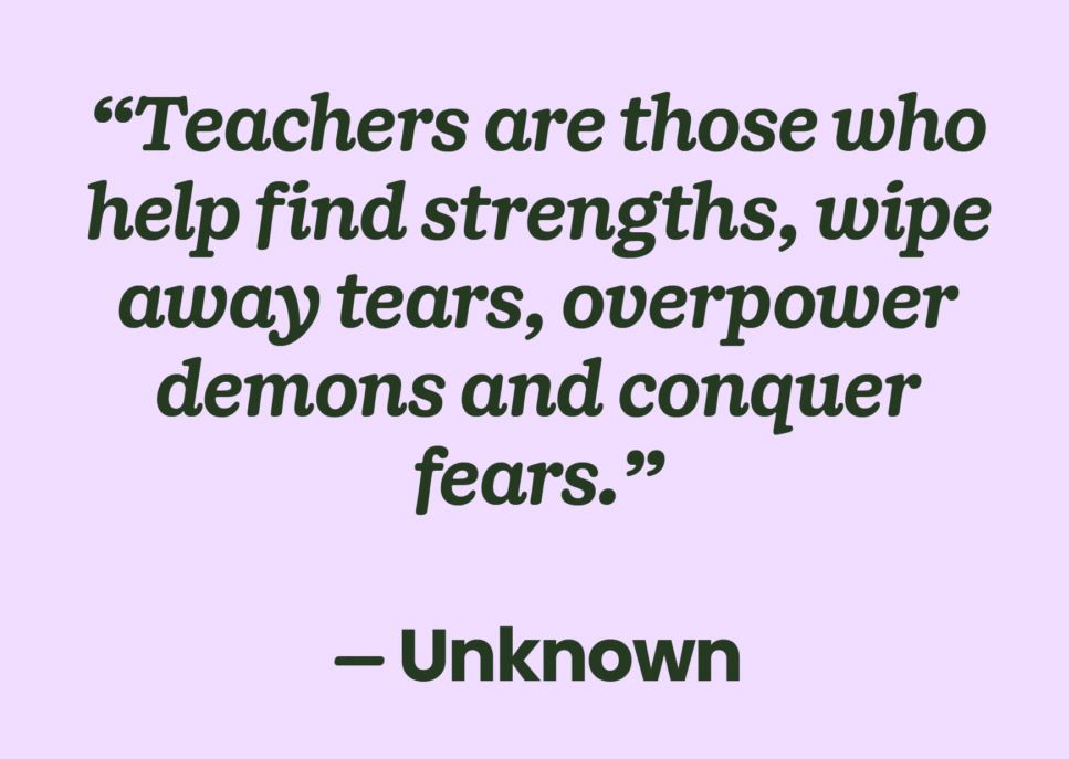 Teachers are those who help find strengths, wipe away tears, overpower demons and conquer fears

#education #teachers
