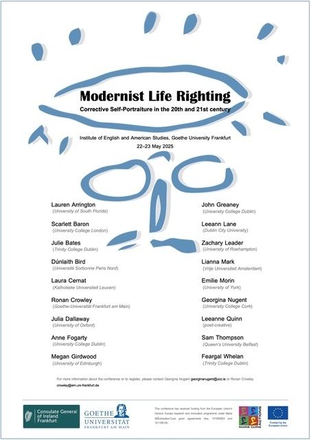 Modernist Life Righting 

Corrective Self-Portraiture in the 20th and 21st century 

Institute of English and American Studies, Goethe University Frankfurt

22-23 May 2025

Lauren Arrington (University of South Florida) 

Scarlett Baron (University College London) 

Julie Bates (Trinity College Dublin) 

Dúnlaith Bird (Université Sorbonne Paris Nord) 

Laura Cernat (Katholieke Universiteit Leuven) 

Ronan Crowley (Goethe-Universität Frankfurt am Main) 

Julia Dallaway (University of Oxford) 

Anne Fogarty (University College Dublin) 

Megan Girdwood (University of Edinburgh) 

Leeann Lane (Dublin City University) 

Zachary Leader (University of Roehampton)

Lianna Mark (Vrije Universiteit Amsterdam) 

Emilie Morin (University of York) 

Georgina Nugent (University College Cork) 

Leeanne Quinn (poet-creative) 

Sam Thompson (Queen's University Belfast) 

Feargal Whelan (Trinity College Dublin)

For more information about the conference or to register, please contact Georgina Nugent georginanugent@ucc.ie or Ronan Crowley crowley@em.uni-frankfurt.de. 

