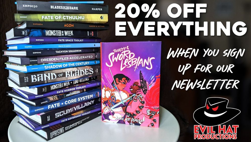 A stack of Evil Hat games on a small white table. Prominently featured: Thirsty Sword Lesbians, Blades in the Dark, Fate Core, Monster of the Week, and more. Caption: 20 percent off everything when you sign up for our newsletter. Evil Hat Productions.