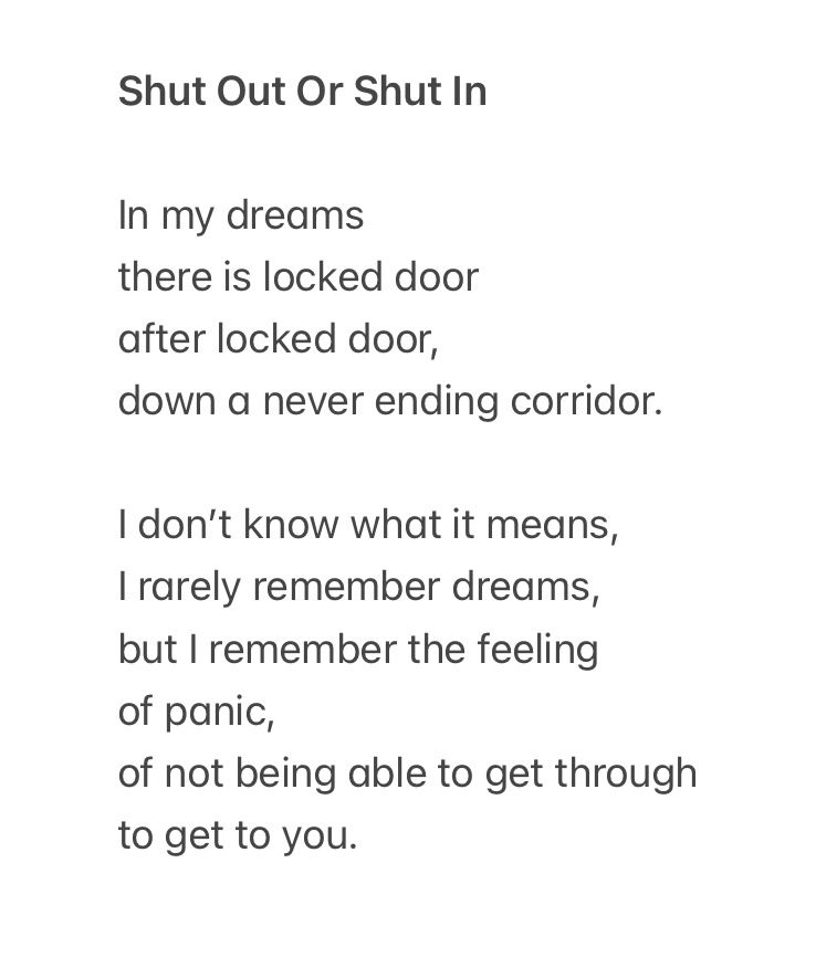 A poem by Debbie Ross entitled 

Shut Out Or Shut In

Body text as follows

In my dreams there is locked door
after locked door,
down a never ending corridor.
I don't know what it means, I rarely remember dreams, but I remember the feeling of panic,
of not being able to get through to get to you.
