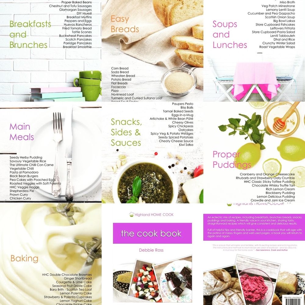 Highland Home cook Cookbook graphics of each chapter with the titles of the recipes. Each title page has a background graphic the cover and back of the book take included as graphics text as follows

Breakfasts and
Brunches
Proper Baked Beans
Chestnut and Tofu Sausages
Glamorgan Sausages
DIY Muesli
Breakfast Muffins
Peppers and Eggs
Huevos Rancheros
Fried Tomato Bread
Tattie Scones
Buckwheat Pancakes
Scotch Pancakes
Porridge Pancakes
Breakfast Smoothie
Main
Meals
Seedy Herby Pudding
Savoury Vegetable Rice
The Ultimate Chilli Con Carne
Vegetable Chilli
Pasta al Pomodoro
Black Bean Burgers
Pea Cakes with Poached Eggs
Roasted Veggies with Soft Polenta
HHC Veggie Haggis
Shepherdess Pie
Prawn Curry
Chicken Curry
Baking
HHC Double Chocolate Brownies
Ginger Shortbread
Courgette & Lime Cake
Seasonal Fruit Drizzle Cake
Bara Brith - Scottish Tea Loaf
Lemon Polenta Cake
Strawberry & Polenta Cupcakes
Lemon Yoghurt Cake
Easy
Breads
Corn Bread
Soda Bread
Wheaten Bread
Potato Bread
Flat Breads
Focaccia
Pizza
No-knead Loaf
Turmeric and Curried Sultana Loaf
Snacks, Sides & Sauces
Paupers Pesto
Bliss Balls
Tamari Baked Seeds
Eggs-in-a-Mug
Artichoke & White Bean Pâté
Cheesy Olives
Spicy Chickpeas
Oatcakes
Spicy Veg & Potato Wedges
Seedy Spiced Potatoes Cheaty Cheese Sauce
Kiwi Salsa
Highland HOME COOK
the cook book
Debbie Ross
SoUps and
Lunches
Miso Broth
Veg Patch Minestrone
Lemony Lentil Soup
Cucumber and Pea Gazpacho
Scottish Onion Soup
Big Bowl Laksa
Store Cupboard Fishcakes
Leftovers Frittata
Store Cupboard Pasta Salad
Lentil Tabbouleh
Dhal and Rice
Crunchy Winter Salad
Roast Vegetable Wraps
Proper
Puddings
Cranberry and Orange Cheesecake
Rhubarb and Strawberry Oaty Crumble
HHC Classic Sticky Toffee Pudding
Chocolate Whisky Truffle Tart-
Rich Lemon Cream
Blackberry Pudding
Lemon Delicious Pudding
Crowdie and Jam Ice Cream

