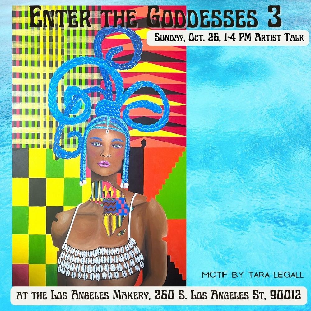 A brown skinned woman in a cowrie shell top with an elaborated blue braided headdress in front of geometric patterns in red, green, yellow, and black. Text reads Enter the Goddesses 3 Sunday, Oct. 26, 1-4 PM Artist talk at the Los Angeles Makery, 260 S. Los Angeles St. 90012