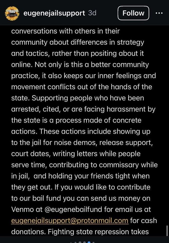We encourage people to use direct conversations with others in their community about differences in strategy and tactics, rather than posting about it online. Not only is this a better community practice, it also keeps our inner feelings and movement conflicts out of the hands of the state. Supporting people who have been arrested, cited, or are facing harassment by the state is a process made of concrete actions. These actions include showing up to the jail for noise demos, release support, court dates, writing letters while people serve time, contributing to commissary while in jail, and holding your friends tight when they get out. If you would like to contribute to our bail fund you can send us money on Venmo at @eugenebailfund or email us at eugenejailsupport@protonmail.com for cash donations.
