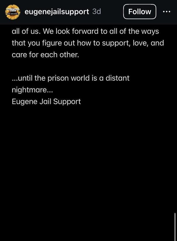 Fighting state repression takes all of us. We look forward to all of the ways that you figure out how to support, love, and care for each other.

...until the prison world is a distant nightmare...
Eugene Jail Support 