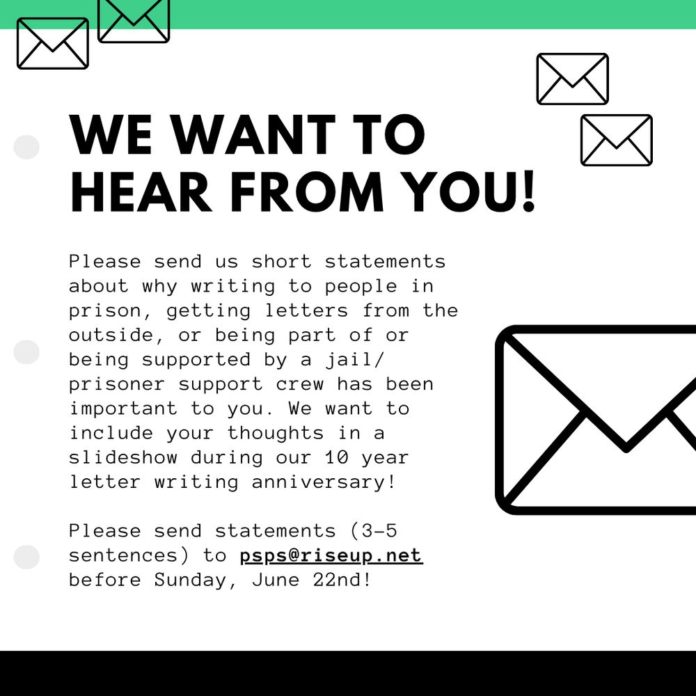 WE WANT TO HEAR FROM YOU!

Please send us short statements about why writing to people in prison, getting letters from the outside, or being part of or being supported by a jail/prisoner support crew has been important to you. We want to include your thoughts in a slideshow during our 10 year letter writing anniversary!

Please send statements (3-5 sentences) to psps AT riseup DOT net before Sunday, June 22nd!