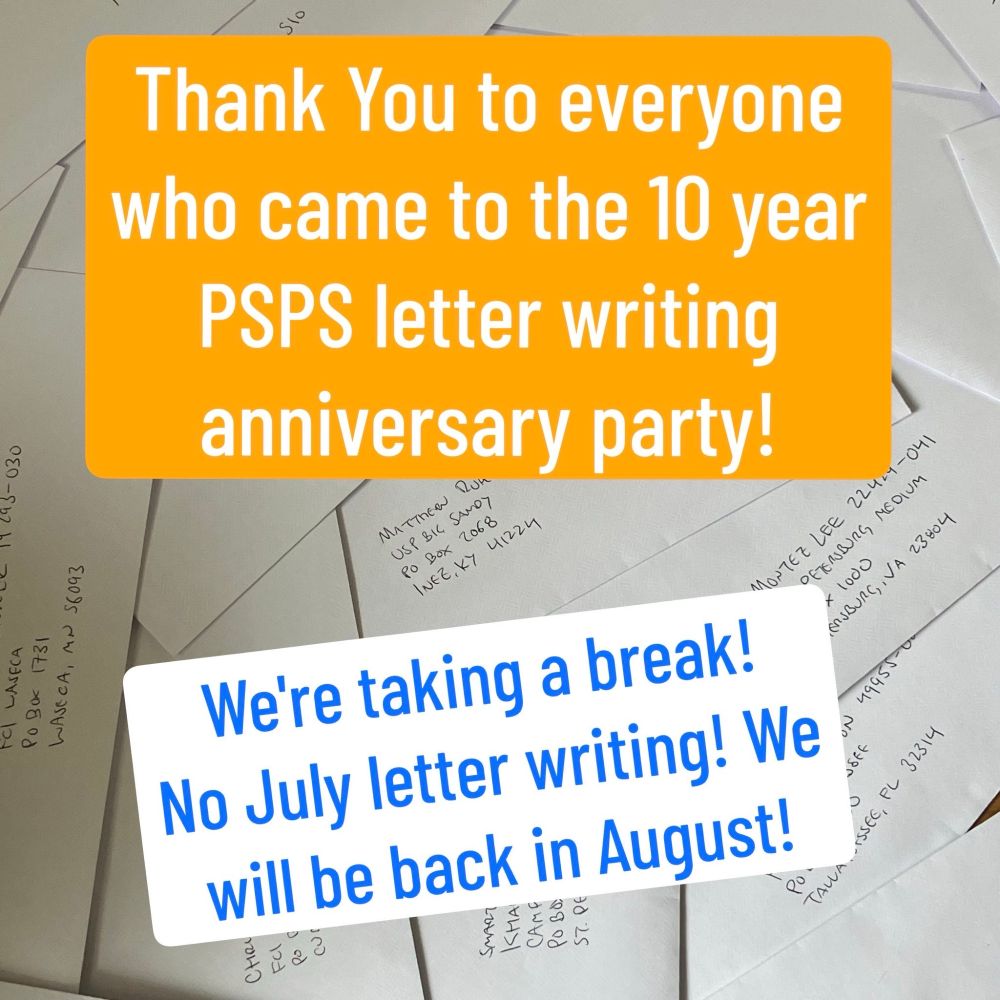 Text imposed over a background with envelopes addressed to prisoners:

"Thank you to everyone who came to the 10 year PSPS letter writing anniversary party!

We're taking a break! No July letter writing! We will be back in August!"