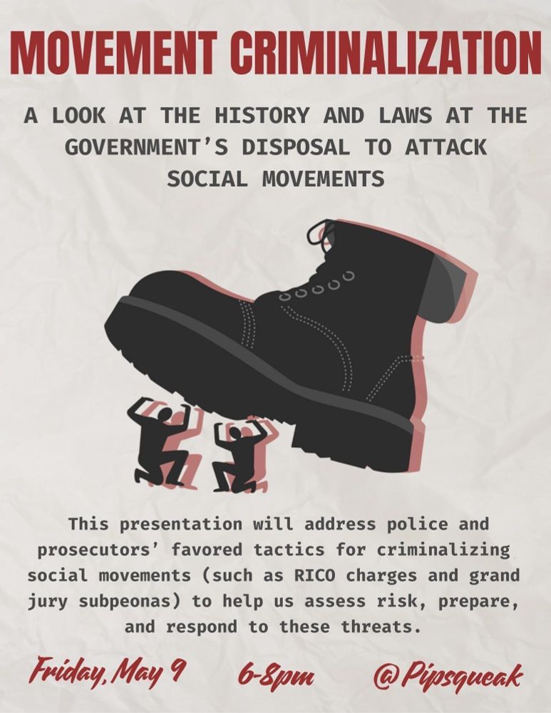 Movement Criminalization: A look at the history and laws at the government's disposal to attack social movements

This presentation will address police and prosecutors' favored tactics for criminalizing social movements (such as RICO charges and grand jury subpoenas) to help us assess risk, prepare, and respond to these threats.

Friday May 9 6-8pm
Pipsqueak