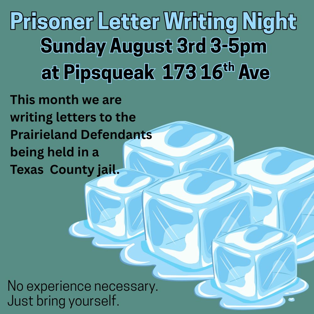 Prisoner Letter Writing Night
Sunday August 3rd 3-5pm at Pipsqueak 173 16th Ave

This month we are writing letters to the Prairieland Defendants being held in a Texas County jail.

No experience necessary.
Just bring yourself.