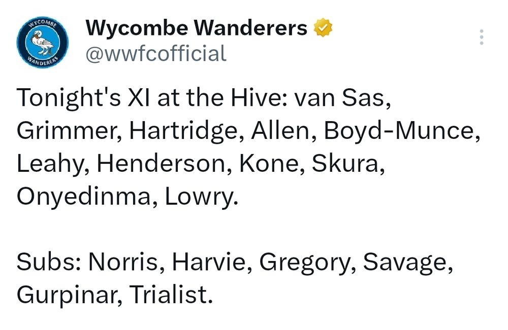 Wycombe Wanderers
@wwfcofficial

Tonight's XI at the Hive: van Sas,
Grimmer, Hartridge, Allen, Boyd-Munce, Leahy, Henderson, Kone, Skura, Onyedinma, Lowry.

Subs: Norris, Harvie, Gregory, Savage,
Gurpinar, Trialist.

