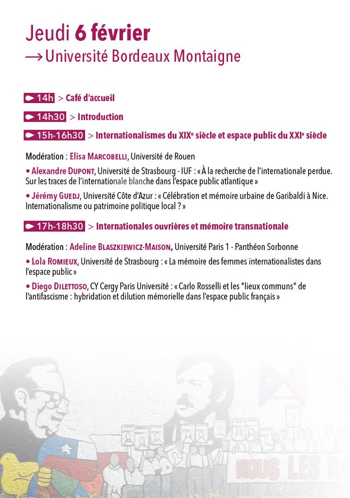 Programme
Jeudi 6 février

14h00 : Café d’accueil
14h30 : Introduction

15h00-16h30 – Internationalismes du XIXe siècle et espace public du XXIe siècle

Modération : Elisa Marcobelli, Université de Rouen

Alexandre Dupont, Université de Strasbourg – IUF :
« À la recherche de l’internationale perdue. Sur les traces de l’internationale blanche dans l’espace public atlantique »
Jérémy Guedj, Université Côte d’Azur :
« Célébration et mémoire urbaine de Garibaldi à Nice. Internationalisme ou patrimoine politique local ? »

17h00-18h30 – Internationales ouvrières et mémoire transnationale

Modération : Adeline Blaszkiewicz-Maison, Université Paris 1 – Panthéon Sorbonne

Lola Romieux, Université de Strasbourg :
« La mémoire des femmes internationalistes dans l’espace public »
Diego Dilettoso, CY Cergy Paris Université :
« Carlo Rosselli et les “lieux communs” de l’antifascisme : hybridation et dilution mémorielle dans l’espace public français »
