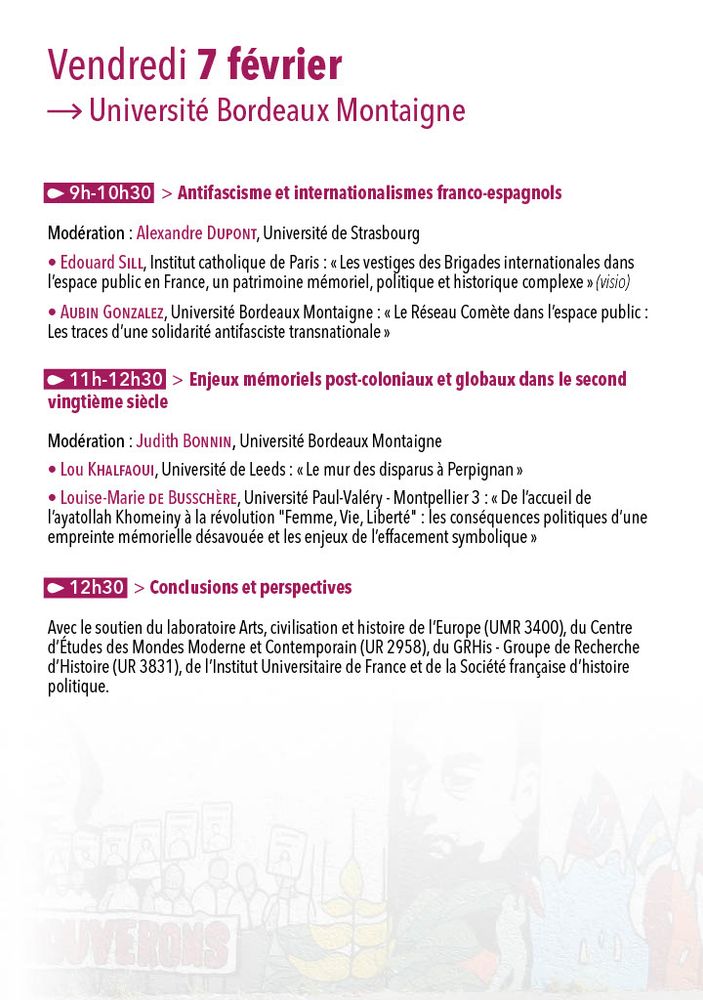 Programme

Vendredi 7 février
09h00-10h30 – Antifascisme et internationalismes franco-espagnols
Modération : Alexandre Dupont, Université de Strasbourg

Edouard Sill, Institut catholique de Paris :
« Les vestiges des Brigades internationales dans l’espace public en France, un patrimoine mémoriel, politique et historique complexe » (visio)
Aubin Gonzalez, Université Bordeaux Montaigne :
« Le Réseau Comète dans l’espace public : Les traces d’une solidarité antifasciste transnationale »

11h00-12h30 – Enjeux mémoriels post-coloniaux et globaux dans le second vingtième siècle
Modération : Judith Bonnin, Université Bordeaux Montaigne

Lou Khalfaoui, Université de Leeds :
« Le mur des disparus à Perpignan »
Louise-Marie de Busschère, Université Paul-Valéry – Montpellier 3 :
« De l’accueil de l’ayatollah Khomeiny à la révolution “Femme, Vie, Liberté” : les conséquences politiques d’une empreinte mémorielle désavouée et les enjeux de l’effacement symbolique »

12h30 – Conclusions et perspectives