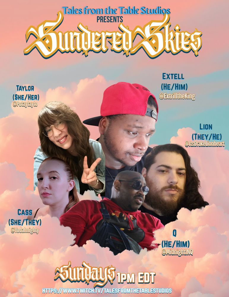 Promotional Poster for Sundered Skies, A Fabula Ultima Actual Play featuring headshots of the cast floating among fluffy light pink clouds and a light blue sky in the background

Starring:
Q (@midnightinq)
Cass (@yodalmighty)
Lion (@itsdrakelionheart)
Taylor (@potaytayto)
And Extell (@extrilltheking) as the Taleslinger 